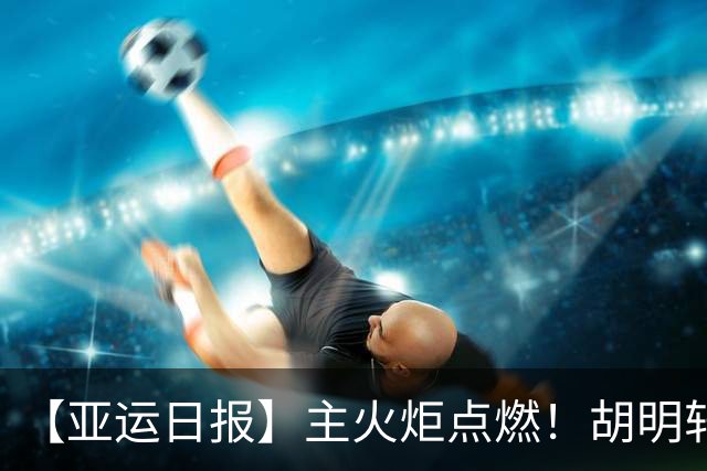【亚运日报】主火炬点燃！胡明轩吴愉擎旗入场 中国女篮迎开门红
